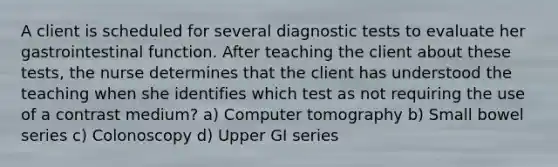 A client is scheduled for several diagnostic tests to evaluate her gastrointestinal function. After teaching the client about these tests, the nurse determines that the client has understood the teaching when she identifies which test as not requiring the use of a contrast medium? a) Computer tomography b) Small bowel series c) Colonoscopy d) Upper GI series