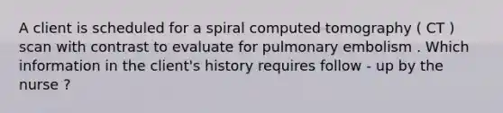 A client is scheduled for a spiral computed tomography ( CT ) scan with contrast to evaluate for pulmonary embolism . Which information in the client's history requires follow - up by the nurse ?