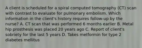 A client is scheduled for a spiral computed tomography (CT) scan with contrast to evaluate for pulmonary embolism. Which information in the client's history requires follow-up by the nurse? A. CT scan that was performed 6 months earlier B. Metal hip prosthesis was placed 20 years ago C. Report of client's sobriety for the last 5 years D. Takes metformin for type 2 diabetes mellitus