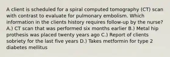 A client is scheduled for a spiral computed tomography (CT) scan with contrast to evaluate for pulmonary embolism. Which information in the clients history requires follow-up by the nurse? A.) CT scan that was performed six months earlier B.) Metal hip prothesis was placed twenty years ago C.) Report of clients sobriety for the last five years D.) Takes metformin for type 2 diabetes mellitus