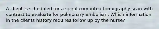 A client is scheduled for a spiral computed tomography scan with contrast to evaluate for pulmonary embolism. Which information in the clients history requires follow up by the nurse?