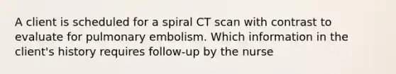 A client is scheduled for a spiral CT scan with contrast to evaluate for pulmonary embolism. Which information in the client's history requires follow-up by the nurse