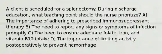 A client is scheduled for a splenectomy. During discharge education, what teaching point should the nurse prioritize? A) The importance of adhering to prescribed immunosuppressant therapy B) The need to report any signs or symptoms of infection promptly C) The need to ensure adequate folate, iron, and vitamin B12 intake D) The importance of limiting activity postoperatively to prevent hemorrhage