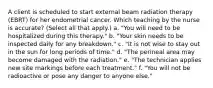 A client is scheduled to start external beam radiation therapy (EBRT) for her endometrial cancer. Which teaching by the nurse is accurate? (Select all that apply.) a. "You will need to be hospitalized during this therapy." b. "Your skin needs to be inspected daily for any breakdown." c. "It is not wise to stay out in the sun for long periods of time." d. "The perineal area may become damaged with the radiation." e. "The technician applies new site markings before each treatment." f. "You will not be radioactive or pose any danger to anyone else."