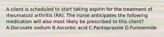 A client is scheduled to start taking aspirin for the treatment of rheumatoid arthritis (RA). The nurse anticipates the following medication will also most likely be prescribed to this client? A.Docusate sodium B.Ascorbic acid C.Pantoprazole D.Furosemide