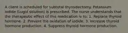 A client is scheduled for subtotal thyroidectomy. Potassium iodide (Lugol solution) is prescribed. The nurse understands that the therapeutic effect of this medication is to: 1. Replace thyroid hormone. 2. Prevent the oxidation of iodide. 3. Increase thyroid hormone production. 4. Suppress thyroid hormone production.