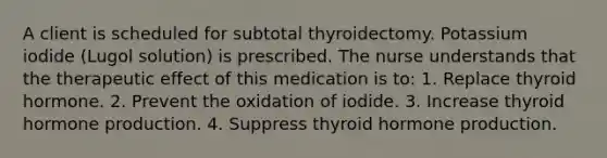 A client is scheduled for subtotal thyroidectomy. Potassium iodide (Lugol solution) is prescribed. The nurse understands that the therapeutic effect of this medication is to: 1. Replace thyroid hormone. 2. Prevent the oxidation of iodide. 3. Increase thyroid hormone production. 4. Suppress thyroid hormone production.