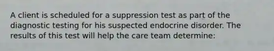 A client is scheduled for a suppression test as part of the diagnostic testing for his suspected endocrine disorder. The results of this test will help the care team determine: