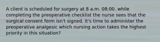 A client is scheduled for surgery at 8 a.m. 08:00. while completing the preoperative checklist the nurse sees that the surgical consent form isn't signed. It's time to administer the preoperative analgesic which nursing action takes the highest priority in this situation?