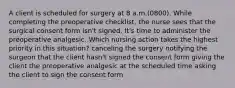 A client is scheduled for surgery at 8 a.m.(0800). While completing the preoperative checklist, the nurse sees that the surgical consent form isn't signed. It's time to administer the preoperative analgesic. Which nursing action takes the highest priority in this situation? canceling the surgery notifying the surgeon that the client hasn't signed the consent form giving the client the preoperative analgesic at the scheduled time asking the client to sign the consent form