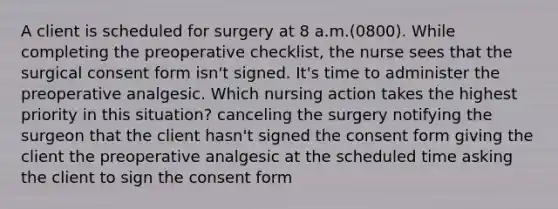 A client is scheduled for surgery at 8 a.m.(0800). While completing the preoperative checklist, the nurse sees that the surgical consent form isn't signed. It's time to administer the preoperative analgesic. Which nursing action takes the highest priority in this situation? canceling the surgery notifying the surgeon that the client hasn't signed the consent form giving the client the preoperative analgesic at the scheduled time asking the client to sign the consent form