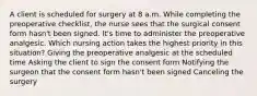 A client is scheduled for surgery at 8 a.m. While completing the preoperative checklist, the nurse sees that the surgical consent form hasn't been signed. It's time to administer the preoperative analgesic. Which nursing action takes the highest priority in this situation? Giving the preoperative analgesic at the scheduled time Asking the client to sign the consent form Notifying the surgeon that the consent form hasn't been signed Canceling the surgery