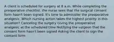 A client is scheduled for surgery at 8 a.m. While completing the preoperative checklist, the nurse sees that the surgical consent form hasn't been signed. It's time to administer the preoperative analgesic. Which nursing action takes the highest priority in this situation? Canceling the surgery Giving the preoperative analgesic at the scheduled time Notifying the surgeon that the consent form hasn't been signed Asking the client to sign the consent form