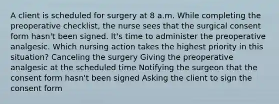 A client is scheduled for surgery at 8 a.m. While completing the preoperative checklist, the nurse sees that the surgical consent form hasn't been signed. It's time to administer the preoperative analgesic. Which nursing action takes the highest priority in this situation? Canceling the surgery Giving the preoperative analgesic at the scheduled time Notifying the surgeon that the consent form hasn't been signed Asking the client to sign the consent form