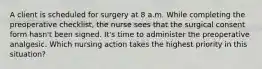 A client is scheduled for surgery at 8 a.m. While completing the preoperative checklist, the nurse sees that the surgical consent form hasn't been signed. It's time to administer the preoperative analgesic. Which nursing action takes the highest priority in this situation?