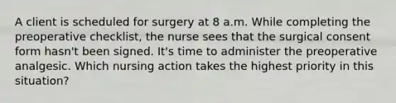 A client is scheduled for surgery at 8 a.m. While completing the preoperative checklist, the nurse sees that the surgical consent form hasn't been signed. It's time to administer the preoperative analgesic. Which nursing action takes the highest priority in this situation?