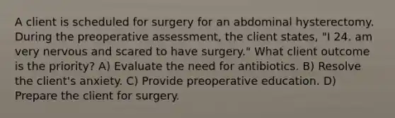 A client is scheduled for surgery for an abdominal hysterectomy. During the preoperative assessment, the client states, "I 24. am very nervous and scared to have surgery." What client outcome is the priority? A) Evaluate the need for antibiotics. B) Resolve the client's anxiety. C) Provide preoperative education. D) Prepare the client for surgery.