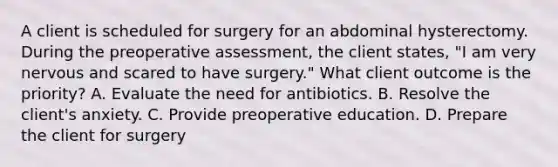 A client is scheduled for surgery for an abdominal hysterectomy. During the preoperative assessment, the client states, "I am very nervous and scared to have surgery." What client outcome is the priority? A. Evaluate the need for antibiotics. B. Resolve the client's anxiety. C. Provide preoperative education. D. Prepare the client for surgery