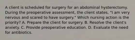 A client is scheduled for surgery for an abdominal hysterectomy. During the preoperative assessment, the client states, "I am very nervous and scared to have surgery." Which nursing action is the priority? A. Prepare the client for surgery. B. Resolve the client's anxiety. C. Provide preoperative education. D. Evaluate the need for antibiotics.