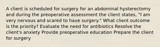 A client is scheduled for surgery for an abdominal hysterectomy and during the preoperative assessment the client states, "I am very nervous and scared to have surgery." What client outcome is the priority? Evaluate the need for antibiotics Resolve the client's anxiety Provide preoperative education Prepare the client for surgery