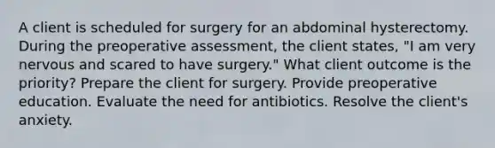 A client is scheduled for surgery for an abdominal hysterectomy. During the preoperative assessment, the client states, "I am very nervous and scared to have surgery." What client outcome is the priority? Prepare the client for surgery. Provide preoperative education. Evaluate the need for antibiotics. Resolve the client's anxiety.