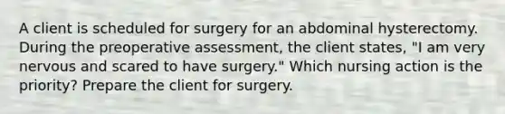 A client is scheduled for surgery for an abdominal hysterectomy. During the preoperative assessment, the client states, "I am very nervous and scared to have surgery." Which nursing action is the priority? Prepare the client for surgery.