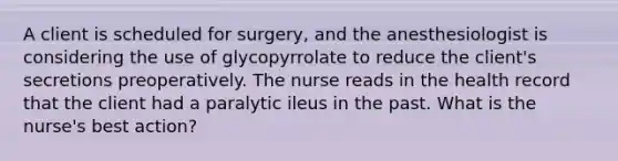 A client is scheduled for surgery, and the anesthesiologist is considering the use of glycopyrrolate to reduce the client's secretions preoperatively. The nurse reads in the health record that the client had a paralytic ileus in the past. What is the nurse's best action?