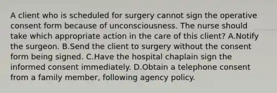 A client who is scheduled for surgery cannot sign the operative consent form because of unconsciousness. The nurse should take which appropriate action in the care of this client? A.Notify the surgeon. B.Send the client to surgery without the consent form being signed. C.Have the hospital chaplain sign the informed consent immediately. D.Obtain a telephone consent from a family member, following agency policy.