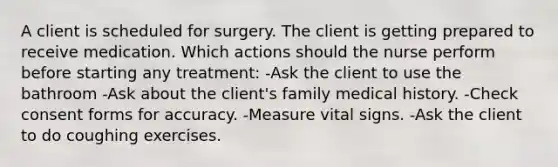 A client is scheduled for surgery. The client is getting prepared to receive medication. Which actions should the nurse perform before starting any treatment: -Ask the client to use the bathroom -Ask about the client's family medical history. -Check consent forms for accuracy. -Measure vital signs. -Ask the client to do coughing exercises.