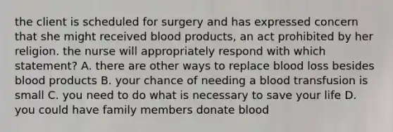 the client is scheduled for surgery and has expressed concern that she might received blood products, an act prohibited by her religion. the nurse will appropriately respond with which statement? A. there are other ways to replace blood loss besides blood products B. your chance of needing a blood transfusion is small C. you need to do what is necessary to save your life D. you could have family members donate blood