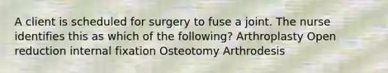 A client is scheduled for surgery to fuse a joint. The nurse identifies this as which of the following? Arthroplasty Open reduction internal fixation Osteotomy Arthrodesis