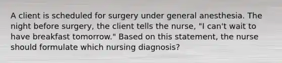 A client is scheduled for surgery under general anesthesia. The night before surgery, the client tells the nurse, "I can't wait to have breakfast tomorrow." Based on this statement, the nurse should formulate which nursing diagnosis?