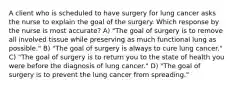 A client who is scheduled to have surgery for lung cancer asks the nurse to explain the goal of the surgery. Which response by the nurse is most accurate? A) "The goal of surgery is to remove all involved tissue while preserving as much functional lung as possible." B) "The goal of surgery is always to cure lung cancer." C) "The goal of surgery is to return you to the state of health you were before the diagnosis of lung cancer." D) "The goal of surgery is to prevent the lung cancer from spreading."