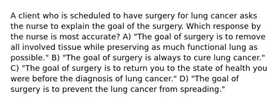 A client who is scheduled to have surgery for lung cancer asks the nurse to explain the goal of the surgery. Which response by the nurse is most accurate? A) "The goal of surgery is to remove all involved tissue while preserving as much functional lung as possible." B) "The goal of surgery is always to cure lung cancer." C) "The goal of surgery is to return you to the state of health you were before the diagnosis of lung cancer." D) "The goal of surgery is to prevent the lung cancer from spreading."