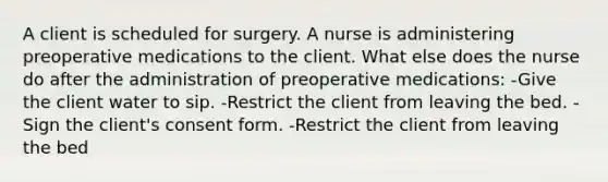 A client is scheduled for surgery. A nurse is administering preoperative medications to the client. What else does the nurse do after the administration of preoperative medications: -Give the client water to sip. -Restrict the client from leaving the bed. -Sign the client's consent form. -Restrict the client from leaving the bed