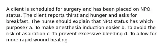 A client is scheduled for surgery and has been placed on NPO status. The client reports thirst and hunger and asks for breakfast. The nurse should explain that NPO status has which purpose? a. To make anesthesia induction easier b. To avoid the risk of aspiration c. To prevent excessive bleeding d. To allow for more rapid wound healing