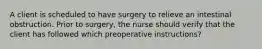 A client is scheduled to have surgery to relieve an intestinal obstruction. Prior to surgery, the nurse should verify that the client has followed which preoperative instructions?