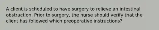 A client is scheduled to have surgery to relieve an intestinal obstruction. Prior to surgery, the nurse should verify that the client has followed which preoperative instructions?