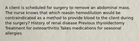 A client is scheduled for surgery to remove an abdominal mass. The nurse knows that which reason hemodilution would be contraindicated as a method to provide blood to the client during the surgery? History of renal disease Previous thyroidectomy Treatment for osteoarthritis Takes medications for seasonal allergies