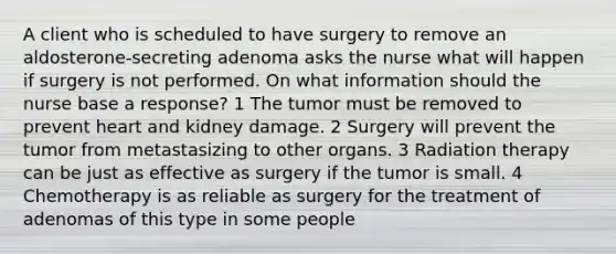 A client who is scheduled to have surgery to remove an aldosterone-secreting adenoma asks the nurse what will happen if surgery is not performed. On what information should the nurse base a response? 1 The tumor must be removed to prevent heart and kidney damage. 2 Surgery will prevent the tumor from metastasizing to other organs. 3 Radiation therapy can be just as effective as surgery if the tumor is small. 4 Chemotherapy is as reliable as surgery for the treatment of adenomas of this type in some people