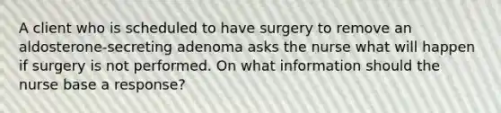 A client who is scheduled to have surgery to remove an aldosterone-secreting adenoma asks the nurse what will happen if surgery is not performed. On what information should the nurse base a response?