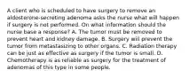 A client who is scheduled to have surgery to remove an aldosterone-secreting adenoma asks the nurse what will happen if surgery is not performed. On what information should the nurse base a response? A. The tumor must be removed to prevent heart and kidney damage. B. Surgery will prevent the tumor from metastasizing to other organs. C. Radiation therapy can be just as effective as surgery if the tumor is small. D. Chemotherapy is as reliable as surgery for the treatment of adenomas of this type in some people.