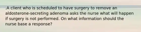 .A client who is scheduled to have surgery to remove an aldosterone-secreting adenoma asks the nurse what will happen if surgery is not performed. On what information should the nurse base a response?