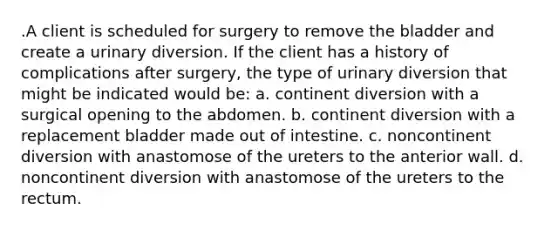 .A client is scheduled for surgery to remove the bladder and create a urinary diversion. If the client has a history of complications after surgery, the type of urinary diversion that might be indicated would be: a. continent diversion with a surgical opening to the abdomen. b. continent diversion with a replacement bladder made out of intestine. c. noncontinent diversion with anastomose of the ureters to the anterior wall. d. noncontinent diversion with anastomose of the ureters to the rectum.