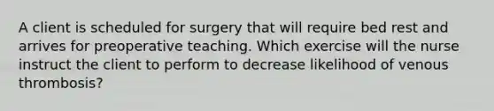 A client is scheduled for surgery that will require bed rest and arrives for preoperative teaching. Which exercise will the nurse instruct the client to perform to decrease likelihood of venous thrombosis?