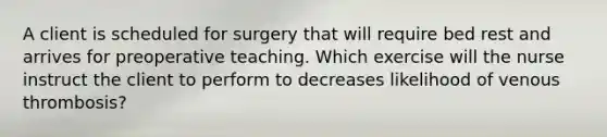 A client is scheduled for surgery that will require bed rest and arrives for preoperative teaching. Which exercise will the nurse instruct the client to perform to decreases likelihood of venous thrombosis?