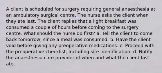 A client is scheduled for surgery requiring general anaesthesia at an ambulatory surgical centre. The nurse asks the client when they ate last. The client replies that a light breakfast was consumed a couple of hours before coming to the surgery centre. What should the nurse do first? a. Tell the client to come back tomorrow, since a meal was consumed. b. Have the client void before giving any preoperative medications. c. Proceed with the preoperative checklist, including site identification. d. Notify the anaesthesia care provider of when and what the client last ate.