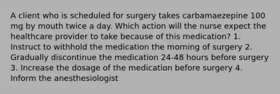 A client who is scheduled for surgery takes carbamaezepine 100 mg by mouth twice a day. Which action will the nurse expect the healthcare provider to take because of this medication? 1. Instruct to withhold the medication the morning of surgery 2. Gradually discontinue the medication 24-48 hours before surgery 3. Increase the dosage of the medication before surgery 4. Inform the anesthesiologist