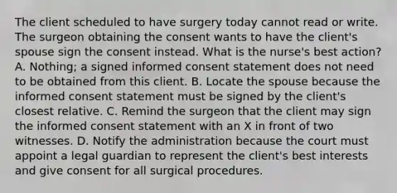 The client scheduled to have surgery today cannot read or write. The surgeon obtaining the consent wants to have the client's spouse sign the consent instead. What is the nurse's best action? A. Nothing; a signed informed consent statement does not need to be obtained from this client. B. Locate the spouse because the informed consent statement must be signed by the client's closest relative. C. Remind the surgeon that the client may sign the informed consent statement with an X in front of two witnesses. D. Notify the administration because the court must appoint a legal guardian to represent the client's best interests and give consent for all surgical procedures.