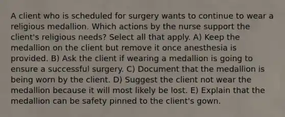 A client who is scheduled for surgery wants to continue to wear a religious medallion. Which actions by the nurse support the client's religious needs? Select all that apply. A) Keep the medallion on the client but remove it once anesthesia is provided. B) Ask the client if wearing a medallion is going to ensure a successful surgery. C) Document that the medallion is being worn by the client. D) Suggest the client not wear the medallion because it will most likely be lost. E) Explain that the medallion can be safety pinned to the client's gown.